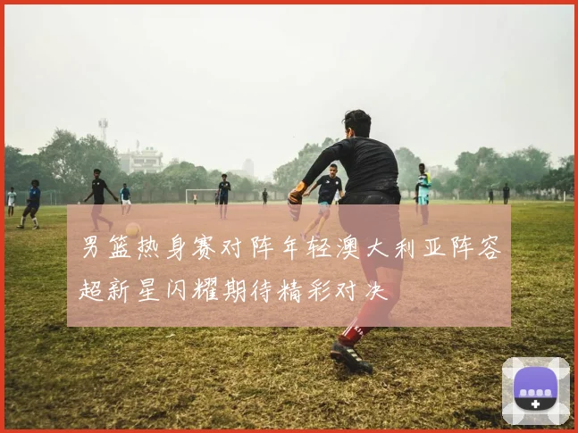 男篮热身赛对阵年轻澳大利亚阵容超新星闪耀期待精彩对决
