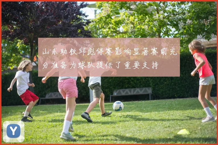山东助教邱彪停赛影响显著赛前充分准备为球队提供了重要支持
