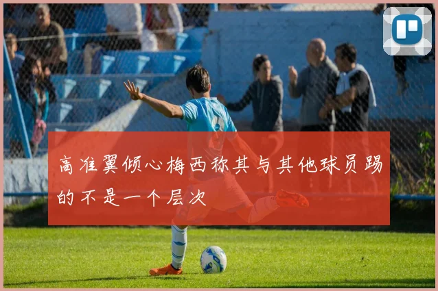 高准翼倾心梅西称其与其他球员踢的不是一个层次