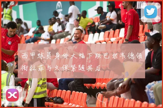 西甲球员身价大幅下跌巴尔韦德领衔拉菲与久保紧随其后