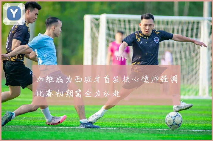 加维成为西班牙首发核心德帅强调比赛初期需全力以赴