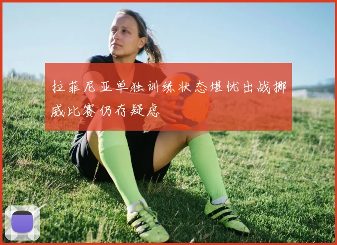 拉菲尼亚单独训练状态堪忧出战挪威比赛仍存疑虑