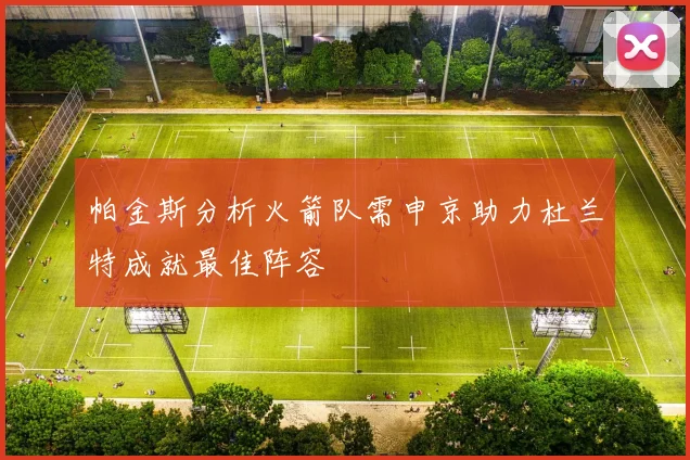 帕金斯分析火箭队需申京助力杜兰特成就最佳阵容