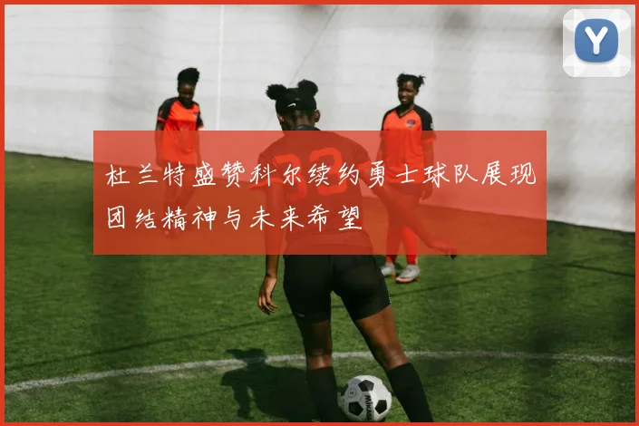杜兰特盛赞科尔续约勇士球队展现团结精神与未来希望