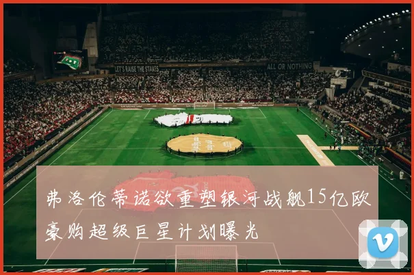 弗洛伦蒂诺欲重塑银河战舰15亿欧豪购超级巨星计划曝光