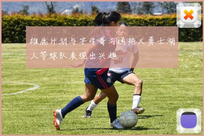 雄鹿计划与字母哥沟通热火勇士湖人等球队表现出兴趣