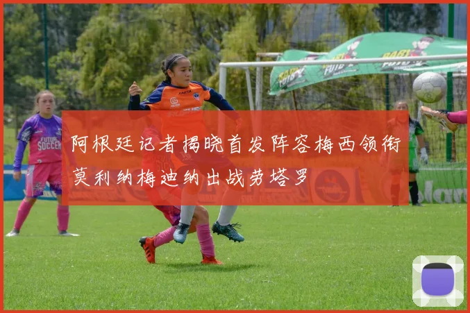 阿根廷记者揭晓首发阵容梅西领衔莫利纳梅迪纳出战劳塔罗