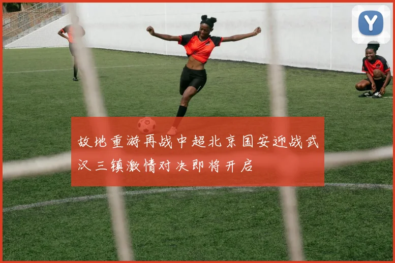 故地重游再战中超北京国安迎战武汉三镇激情对决即将开启
