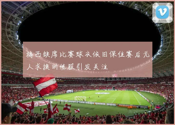 梅西缺席比赛球衣依旧保住赛后无人求换训练服引发关注