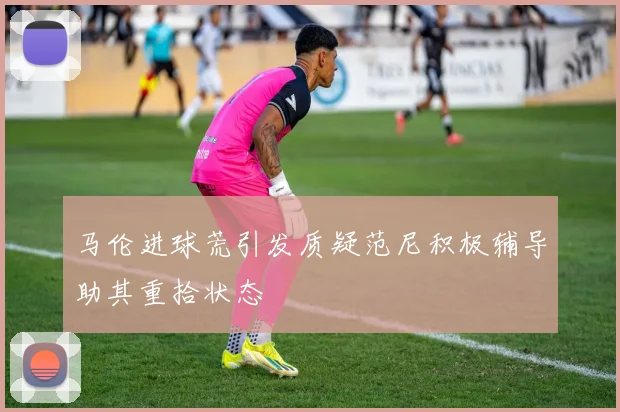 马伦进球荒引发质疑范尼积极辅导助其重拾状态