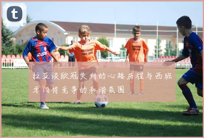 拉亚谈欧冠失利的心路历程与西班牙门将竞争的和谐氛围