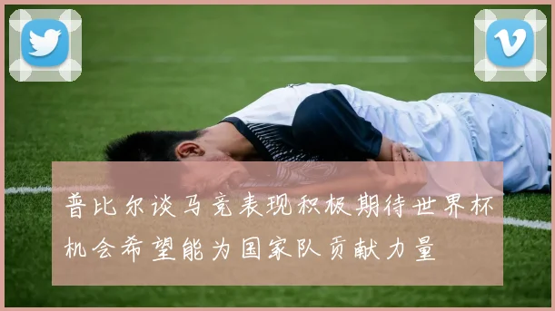 普比尔谈马竞表现积极期待世界杯机会希望能为国家队贡献力量