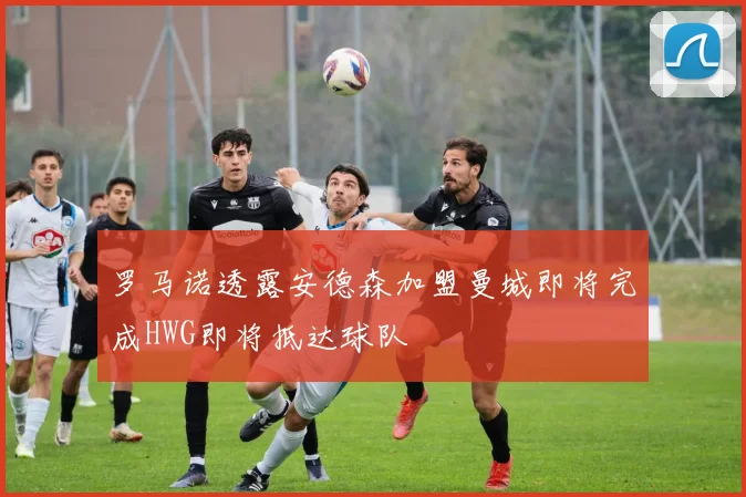罗马诺透露安德森加盟曼城即将完成HWG即将抵达球队