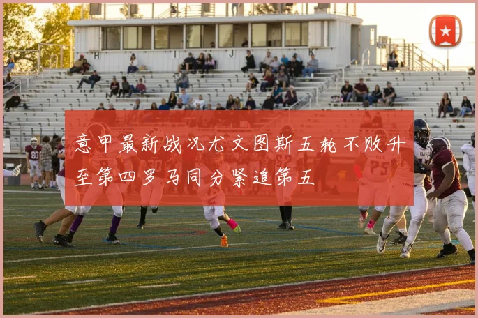 意甲最新战况尤文图斯五轮不败升至第四罗马同分紧追第五