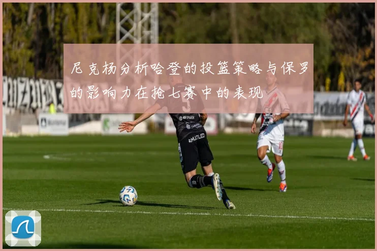 尼克杨分析哈登的投篮策略与保罗的影响力在抢七赛中的表现