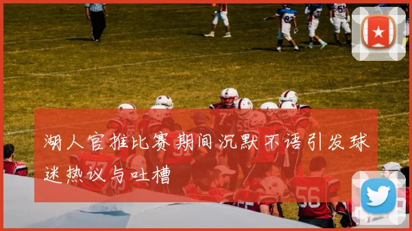 湖人官推比赛期间沉默不语引发球迷热议与吐槽