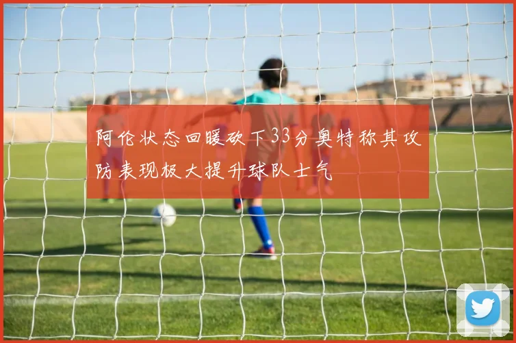 阿伦状态回暖砍下33分奥特称其攻防表现极大提升球队士气