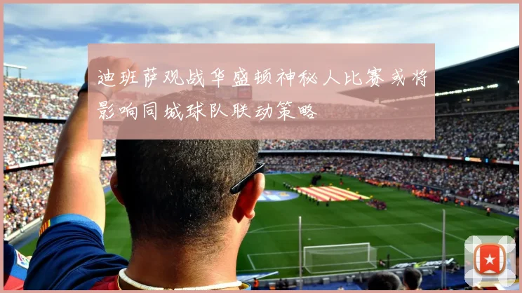迪班萨观战华盛顿神秘人比赛或将影响同城球队联动策略