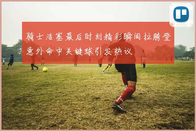 骑士活塞最后时刻精彩瞬间拉胯登意外命中关键球引发热议