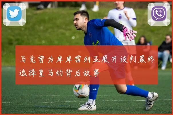 马竞曾为库库雷利亚展开谈判最终选择皇马的背后故事