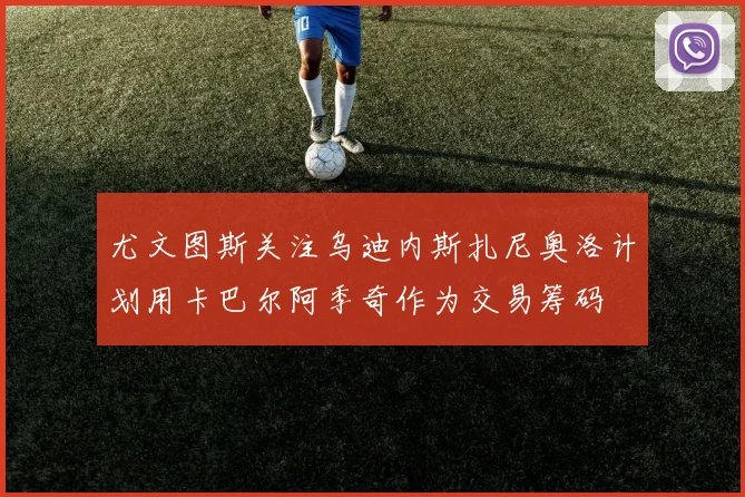 尤文图斯关注乌迪内斯扎尼奥洛计划用卡巴尔阿季奇作为交易筹码