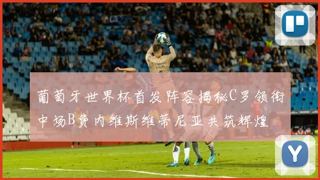 葡萄牙世界杯首发阵容揭秘C罗领衔中场B费内维斯维蒂尼亚共筑辉煌