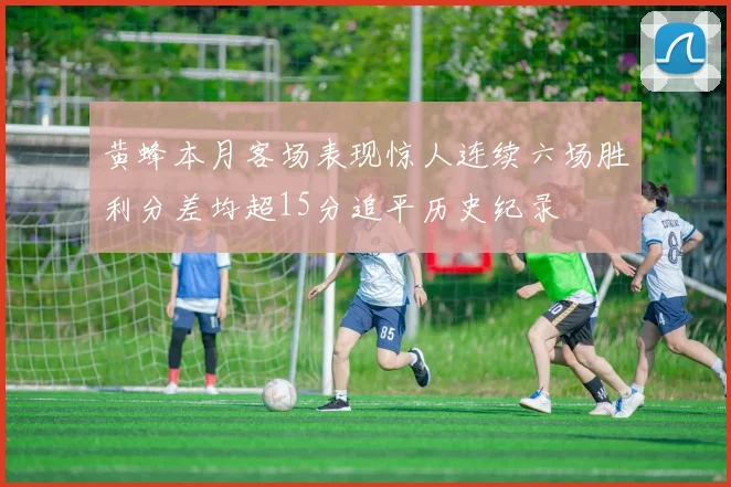 黄蜂本月客场表现惊人连续六场胜利分差均超15分追平历史纪录