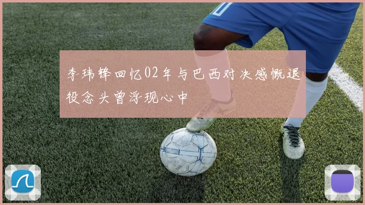 李玮锋回忆02年与巴西对决感慨退役念头曾浮现心中