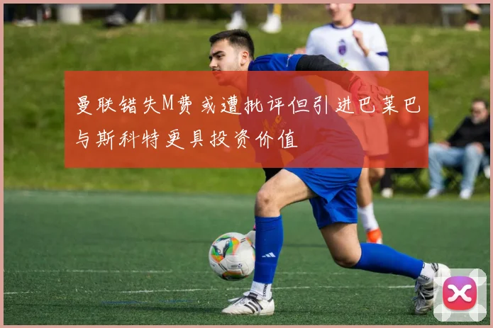 曼联错失M费或遭批评但引进巴莱巴与斯科特更具投资价值