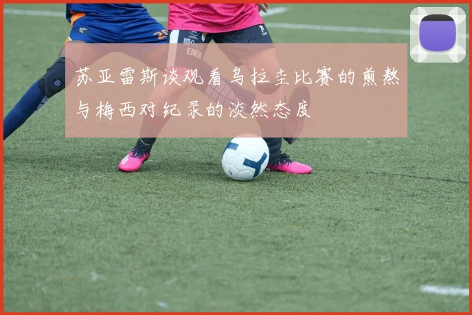 苏亚雷斯谈观看乌拉圭比赛的煎熬与梅西对纪录的淡然态度